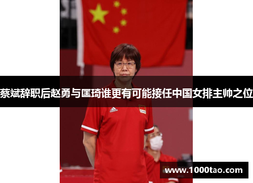 蔡斌辞职后赵勇与匡琦谁更有可能接任中国女排主帅之位